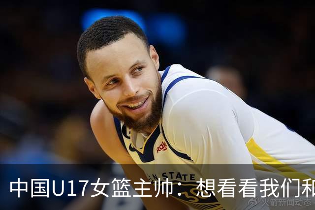 中国U17女篮主帅：想看看我们和世界篮球的差距 默契程度有待提高