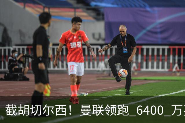 截胡切尔西！曼联领跑 6400 万英超铁腰！瓜迪奥拉盛赞真核