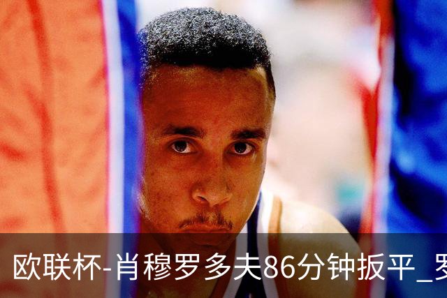 欧联杯-肖穆罗多夫86分钟扳平 罗马遭绝杀1-2客负
