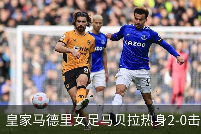 皇家马德里女足马贝拉热身2-0击败水晶宫：深度检验与战术调整的胜利